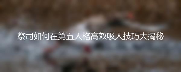 祭司如何在第五人格高效吸人技巧大揭秘