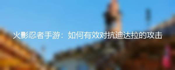 火影忍者手游：如何有效对抗迪达拉的攻击