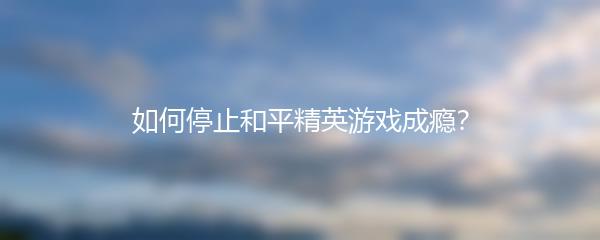 如何停止和平精英游戏成瘾？