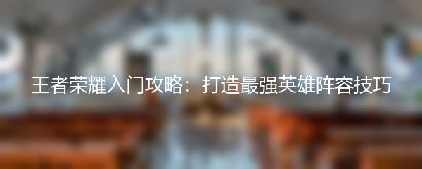 王者荣耀入门攻略：打造最强英雄阵容技巧