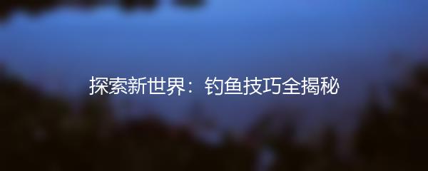 探索新世界：钓鱼技巧全揭秘