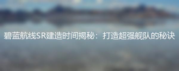 碧蓝航线SR建造时间揭秘：打造超强舰队的秘诀