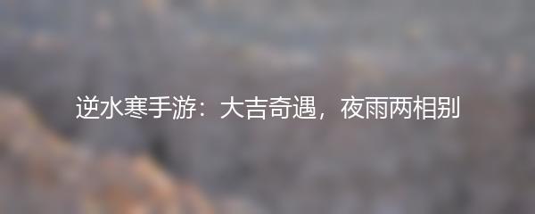 逆水寒手游：大吉奇遇，夜雨两相别