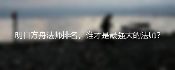 明日方舟法师排名，谁才是最强大的法师？