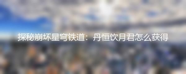 探秘崩坏星穹铁道：丹恒饮月君怎么获得