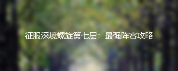 征服深境螺旋第七层：最强阵容攻略