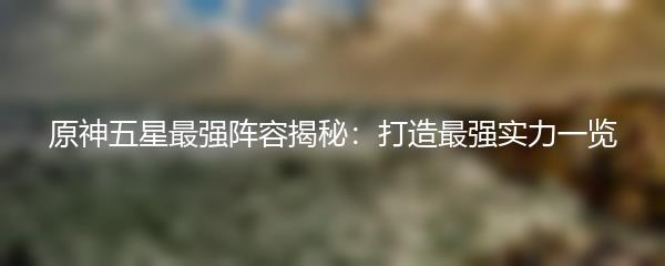 原神五星最强阵容揭秘：打造最强实力一览