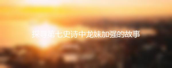 探寻第七史诗中龙妹加强的故事