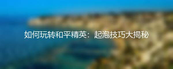 如何玩转和平精英：起泡技巧大揭秘