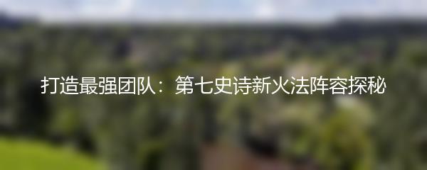打造最强团队：第七史诗新火法阵容探秘