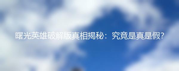 曙光英雄破解版真相揭秘：究竟是真是假？