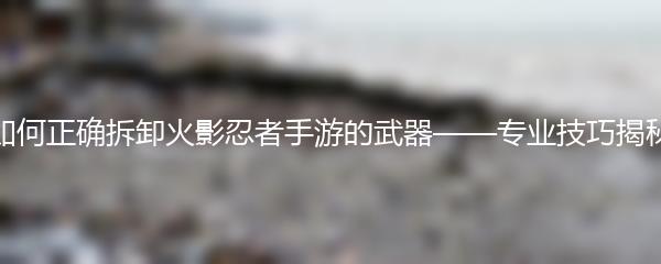 如何正确拆卸火影忍者手游的武器——专业技巧揭秘