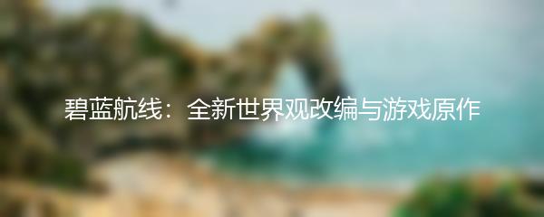 碧蓝航线：全新世界观改编与游戏原作