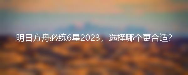 明日方舟必练6星2023，选择哪个更合适？