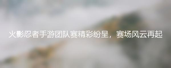 火影忍者手游团队赛精彩纷呈，赛场风云再起