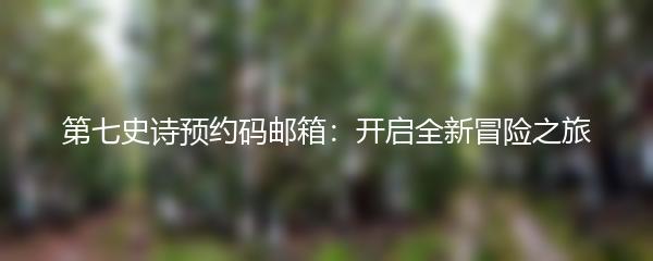 第七史诗预约码邮箱：开启全新冒险之旅