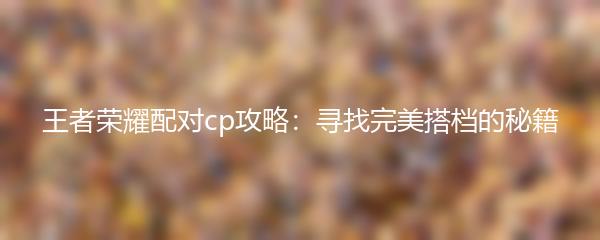 王者荣耀配对cp攻略：寻找完美搭档的秘籍