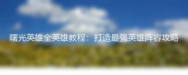 曙光英雄全英雄教程：打造最强英雄阵容攻略