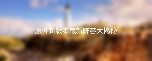 原神新版本最新阵容大揭秘