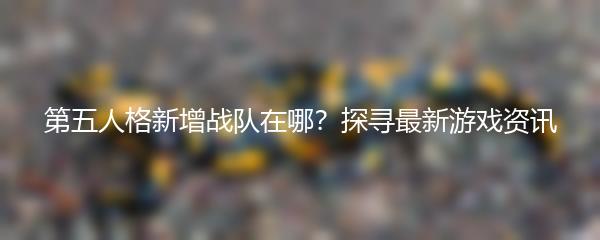 第五人格新增战队在哪？探寻最新游戏资讯