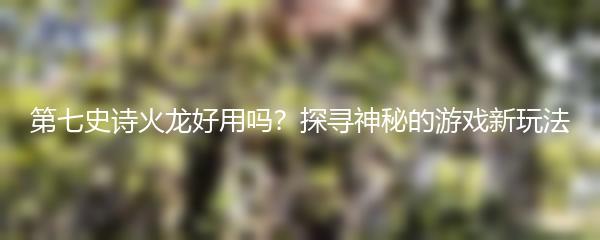第七史诗火龙好用吗？探寻神秘的游戏新玩法