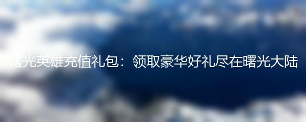 曙光英雄充值礼包：领取豪华好礼尽在曙光大陆