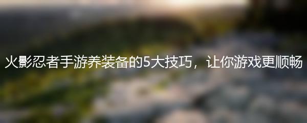 火影忍者手游养装备的5大技巧，让你游戏更顺畅