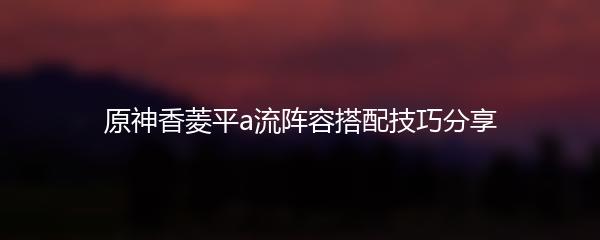 原神香菱平a流阵容搭配技巧分享