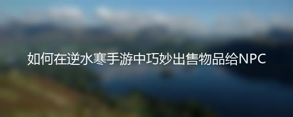 如何在逆水寒手游中巧妙出售物品给NPC