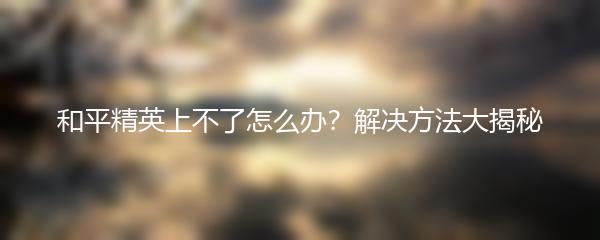 和平精英上不了怎么办？解决方法大揭秘