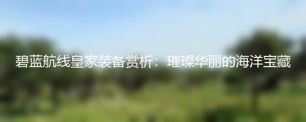 碧蓝航线皇家装备赏析：璀璨华丽的海洋宝藏