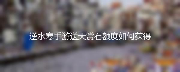 逆水寒手游送天赏石额度如何获得