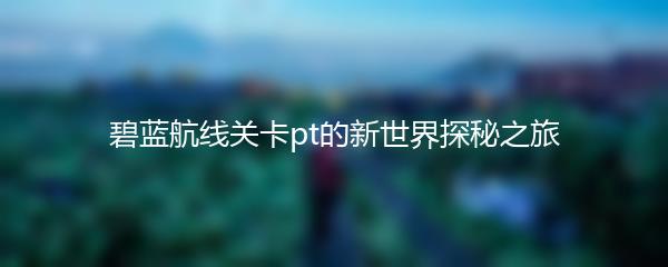碧蓝航线关卡pt的新世界探秘之旅
