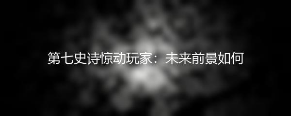 第七史诗惊动玩家：未来前景如何