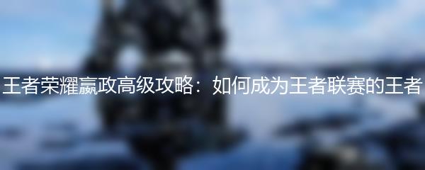王者荣耀嬴政高级攻略：如何成为王者联赛的王者