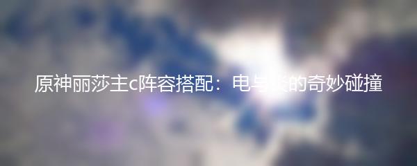 原神丽莎主c阵容搭配：电与炎的奇妙碰撞