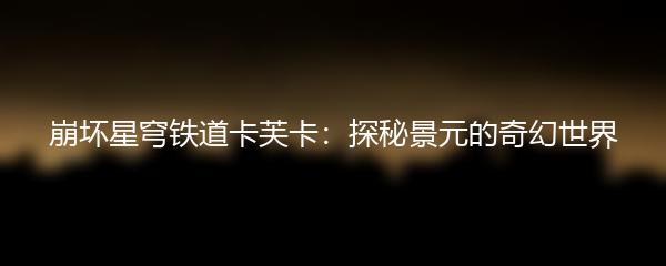 崩坏星穹铁道卡芙卡：探秘景元的奇幻世界