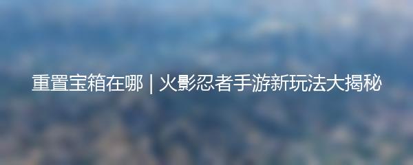 重置宝箱在哪 | 火影忍者手游新玩法大揭秘