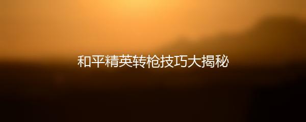 和平精英转枪技巧大揭秘