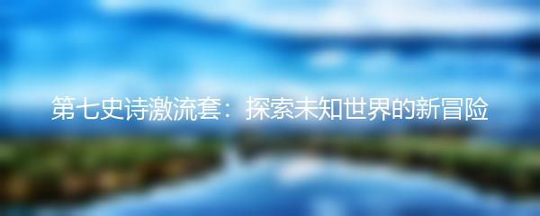 第七史诗激流套：探索未知世界的新冒险
