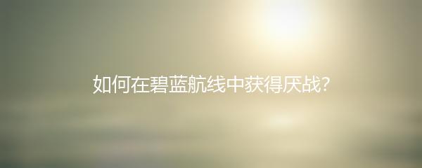 如何在碧蓝航线中获得厌战？