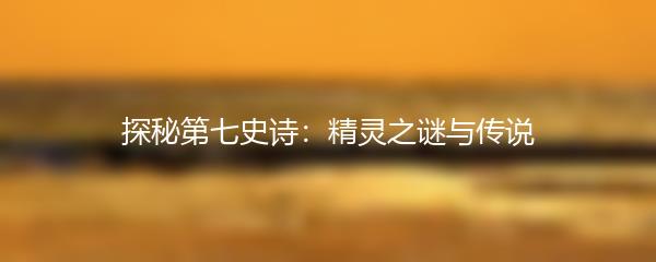 探秘第七史诗：精灵之谜与传说