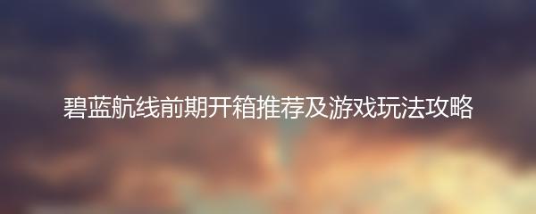 碧蓝航线前期开箱推荐及游戏玩法攻略