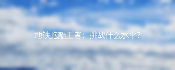 地铁跑酷王者：挑战什么水平？