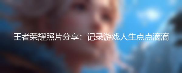 王者荣耀照片分享：记录游戏人生点点滴滴