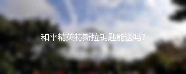 和平精英特斯拉钥匙能送吗？