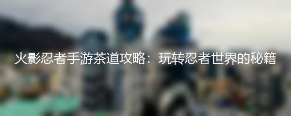 火影忍者手游茶道攻略：玩转忍者世界的秘籍