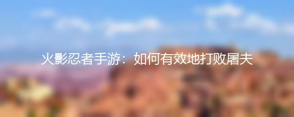 火影忍者手游：如何有效地打败屠夫