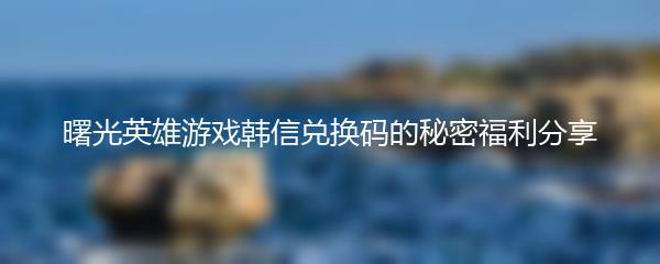 曙光英雄游戏韩信兑换码的秘密福利分享