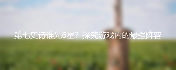 第七史诗谁先6星？探究游戏内的最强阵容